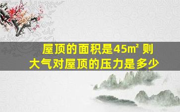 屋顶的面积是45㎡ 则大气对屋顶的压力是多少